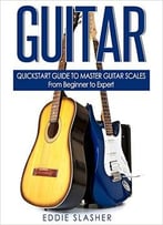 Guitar: Quickstart Guide To Master Guitar Scales – From Beginner To Expert