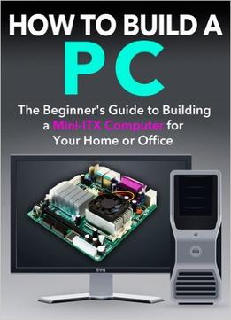 How To Build A Pc: The Beginner’S Guide To Building A Mini Itx Computer For Your Home Or Office
