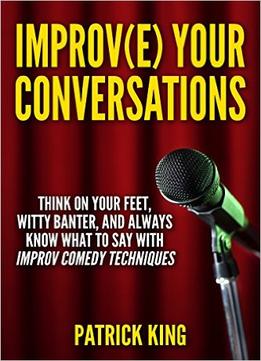 Improve Your Conversations: Think On Your Feet, Witty Banter, And Always Know What To Say With Improv Comedy Techniques