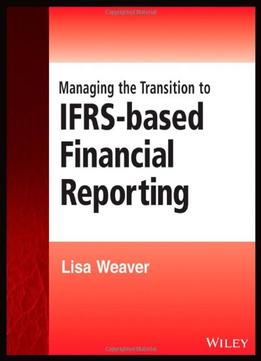 Managing The Transition To Ifrs-Based Financial Reporting: A Practical Guide To Planning And Implementing A Transition To…