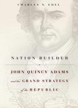 Nation Builder: John Quincy Adams And The Grand Strategy Of The Republic