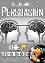Persuasion: The Key To Seduce The Universe! – Become A Master Of Manipulation, Influence & Mind Control