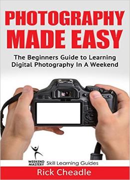 Photography Made Easy: The Beginners Guide To Learning Digital Photography In A Weekend
