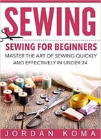 Sewing: Sewing For Beginners – Master The Art Of Sewing Quickly And Effectively In Under 24 Hours