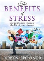 The Benefits Of Stress: Use Your Stress To Create The Life Of Your Dreams