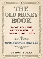 The Old Money Book: How To Live Better While Spending Less: Secrets Of America’S Upper Class