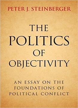 The Politics Of Objectivity: An Essay On The Foundations Of Political Conflict