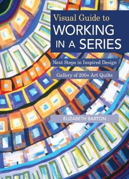 Visual Guide To Working In A Series: Next Steps In Inspired Design Gallery Of 200+ Art Quilts
