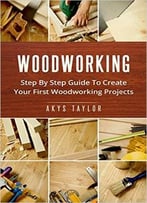 Woodworking: Step By Step Guide To Create Your First Woodworking Projects