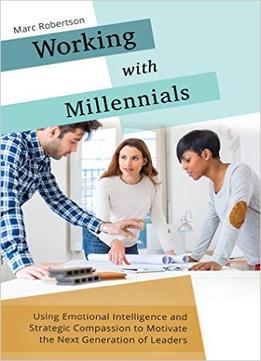 Working With Millennials: Using Emotional Intelligence And Strategic Compassion To Motivate The Next Generation Of Leaders