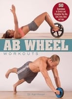Ab Wheel Workouts: 50 Exercises To Stretch And Strengthen Your Abs, Core, Arms, Back And Legs