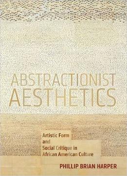 Abstractionist Aesthetics: Artistic Form And Social Critique In African American Culture