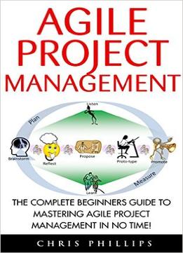 Agile Project Management: The Complete Beginners Guide To Mastering Agile Project Management In No Time!