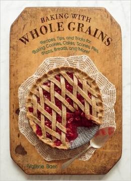 Baking With Whole Grains: Recipes, Tips, And Tricks For Baking Cookies, Cakes, Scones, Pies, Pizza, Breads, And More!