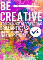 Be Creative – A Quick Guide To Developing Brilliant Ideas & Unlocking Your Creative Potential