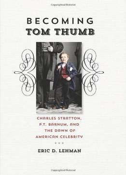 Becoming Tom Thumb: Charles Stratton, P. T. Barnum, And The Dawn Of American Celebrity