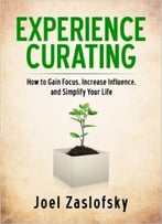 Experience Curating: How To Gain Focus, Increase Influence, And Simplify Your Life