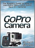 Gopro Camera: The Rookie’S Guide On How To Use Gopro Hero 3 And Gopro Hero 3+ Cameras