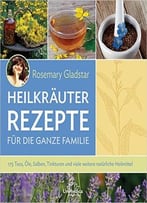 Heilkräuter Rezepte Für Die Ganze Familie: 175 Tees, Öle, Salben, Tinkturen Und Viele Weitere Natürliche Heilmittel