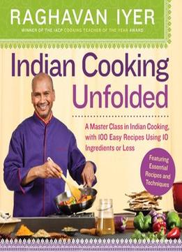 Indian Cooking Unfolded: A Master Class In Indian Cooking, With 100 Easy Recipes Using 10 Ingredients Or Less