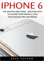 Iphone 6: The Ultimate User Guide – Discover How To Master Your Iphone 6, Plus Little-Known Tips And Tricks!