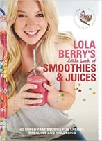 Lola Berry’S Little Book Of Smoothies And Juices: 60 Super-Fast Recipes For Radiance And Wellbeing