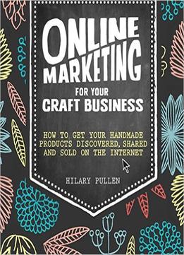 Online Marketing For Your Craft Business: How To Get Your Handmade Products Discovered, Shared And Sold On The Internet