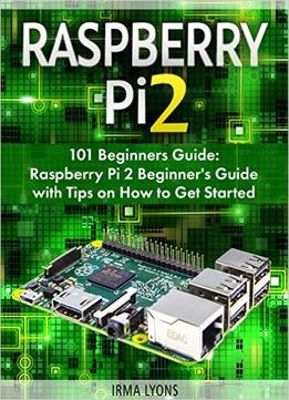 Raspberry Pi 2: 101 Beginners Guide: Raspberry Pi 2 Beginner’S Guide With Tips On How To Get Started