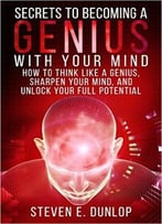 Secrets To Becoming A Genius With Your Mind: How To Think Like A Genius, Sharpen Your Mind, And Unlock Your Full Potential