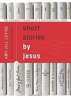 Short Stories By Jesus: The Enigmatic Parables Of A Controversial Rabbi