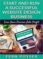 Start And Run A Successful Website Design Business: Turn Your Passion Into Profits