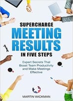 Supercharge Meeting Results In Five Steps: Expert Secrets That Boost Team Productivity And Make Meetings Effective