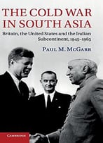 The Cold War In South Asia: Britain, The United States And The Indian Subcontinent, 1945-1965