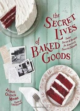 The Secret Lives Of Baked Goods: Sweet Stories & Recipes For America’S Favorite Desserts