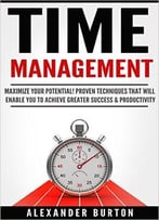 Time Management: Maximize Your Potential! Proven Techniques That Will Allow You To Achieve Greater Success & Productivity