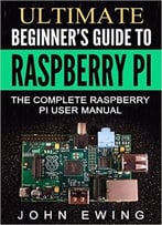 Ultimate Beginner’S Guide To Raspberry Pi: The Complete Raspberry Pi User Manual