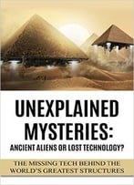 Unexplained Mysteries: Ancient Aliens Or Lost Technology?: The Missing Tech Behind The World’S Greatest Structures