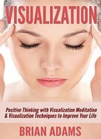 Visualization: Positive Thinking With Visualization Meditation & Visualization Techniques To Improve Your Life