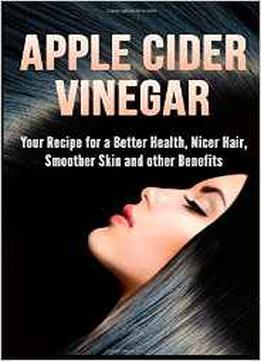 Apple Cider Vinegar: Your Recipe For A Better Health, Nicer Hair, Smoother Skin And Other Benefits