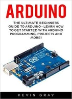 Arduino: The Ultimate Beginners Guide To Arduino – Learn How To Get Started With Arduino Programming, Projects And More!
