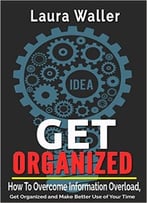 Get Organized: How To Overcome Information Overload, Get Organized And Make Better Use Of Your Time