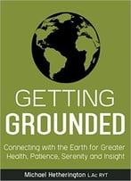 Getting Grounded: Connecting With The Earth For Greater Health, Patience, Serenity And Insight