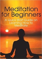 Meditation For Beginners: A Quick Start Guide On Learning How To Meditate