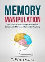 Memory Manipulation: How To Train Your Brain To Think Faster, Concentrate More, And Remember Anything