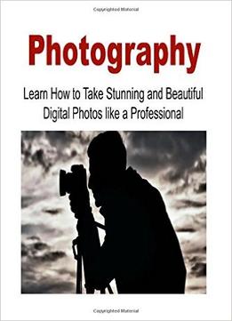 Photography: Learn How To Take Stunning And Beautiful Digital Photos Like A Professional