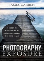 Photography: Photography Exposure – 9 Secrets To Master The Art Of Photography Exposure In 24h Or Less