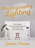 Photography: Photography Lighting – The Complete Photography Lighting Guide To Shoot Like A Pro In Your Home Studio