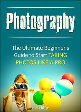 Photography: The Ultimate Beginner’S Guide To Start Taking Photos Like A Pro