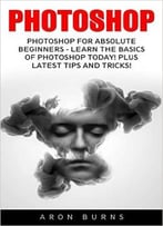 Photoshop: Photoshop For Absolute Beginners – Learn The Basics Of Photoshop Today! Plus Latest Tips And Tricks!