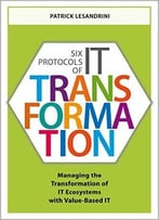 Six Protocols Of It Transformation: Managing The Transformation Of It Ecosystems With Value-Based It